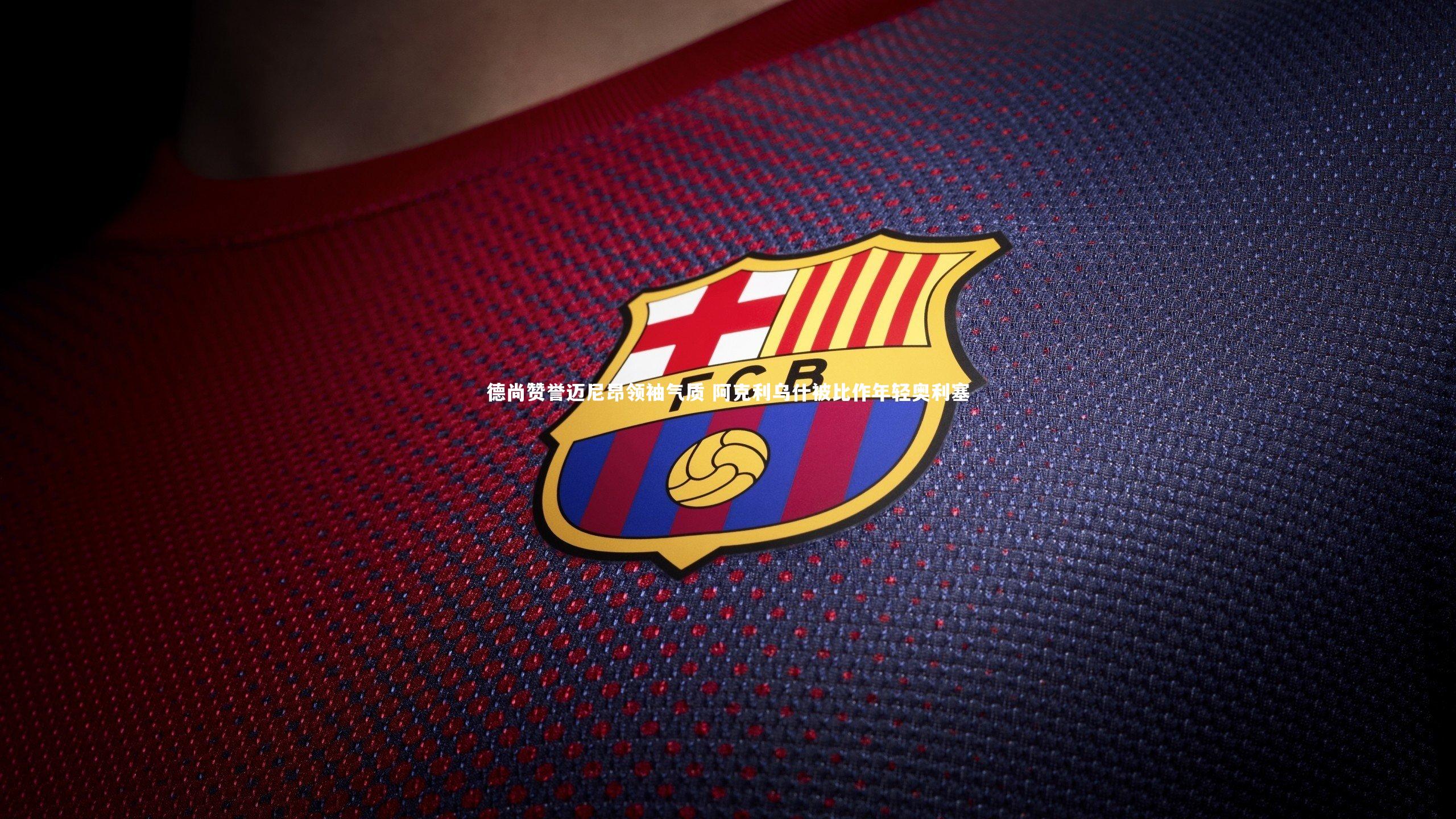 德尚赞誉迈尼昂领袖气质 阿克利乌什被比作年轻奥利塞